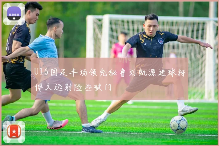 U16国足半场领先秘鲁刘凯源进球柯博文远射险些破门