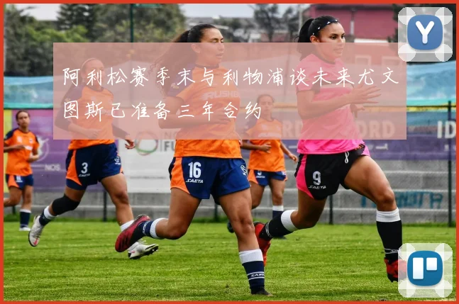 阿利松赛季末与利物浦谈未来尤文图斯已准备三年合约