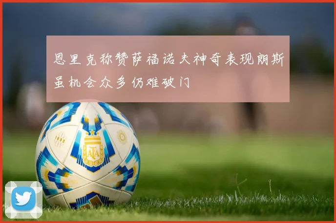 恩里克称赞萨福诺夫神奇表现朗斯虽机会众多仍难破门