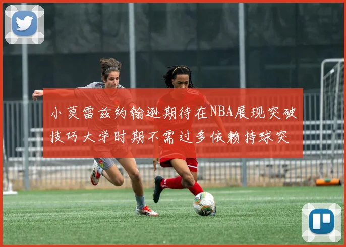 小莫雷兹约翰逊期待在NBA展现突破技巧大学时期不需过多依赖持球突破