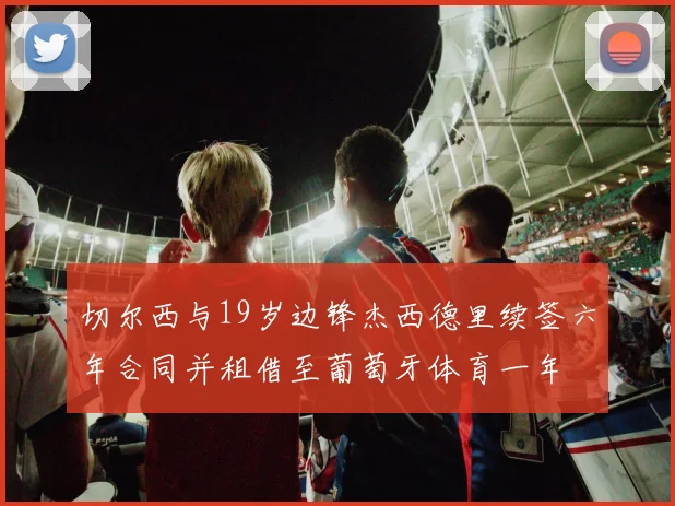 切尔西与19岁边锋杰西德里续签六年合同并租借至葡萄牙体育一年