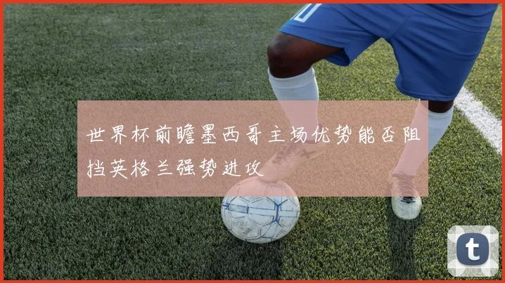 世界杯前瞻墨西哥主场优势能否阻挡英格兰强势进攻