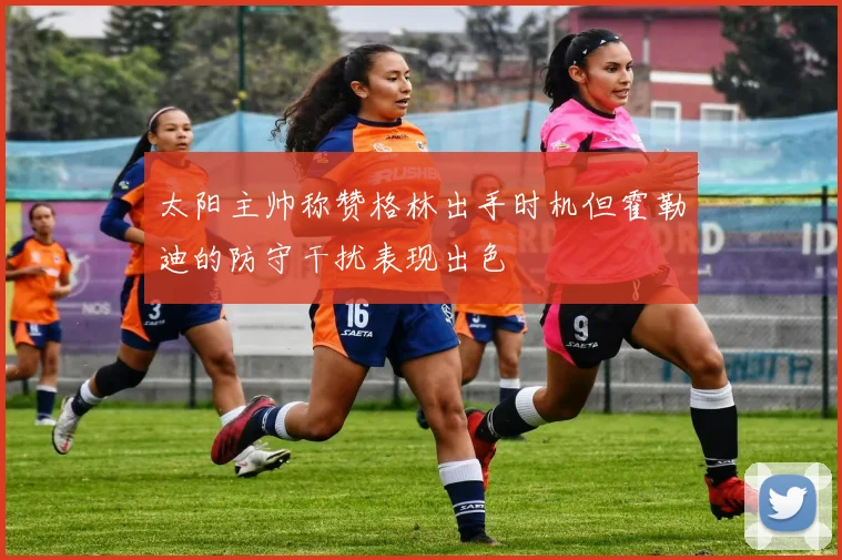 太阳主帅称赞格林出手时机但霍勒迪的防守干扰表现出色