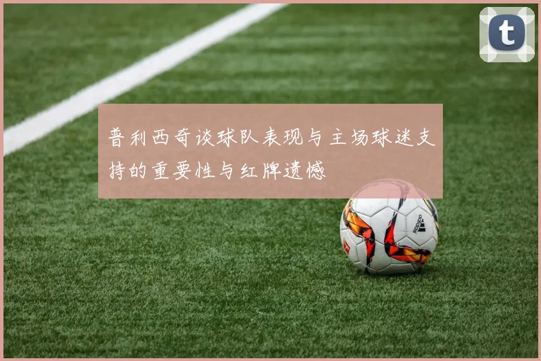 普利西奇谈球队表现与主场球迷支持的重要性与红牌遗憾
