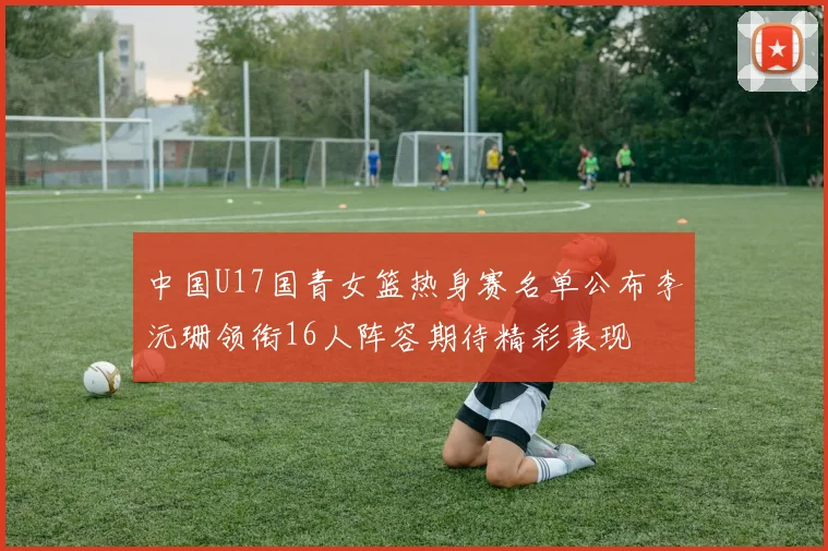 中国U17国青女篮热身赛名单公布李沅珊领衔16人阵容期待精彩表现