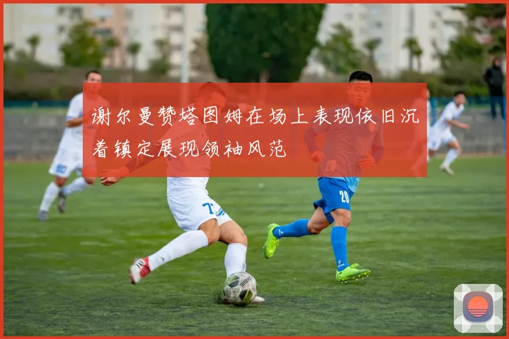谢尔曼赞塔图姆在场上表现依旧沉着镇定展现领袖风范