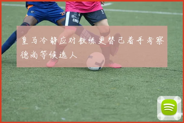 皇马冷静应对教练更替已着手考察德尚等候选人