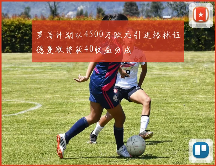 罗马计划以4500万欧元引进格林伍德曼联将获40收益分成