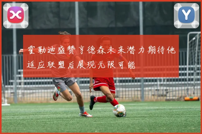 霍勒迪盛赞亨德森未来潜力期待他适应联盟后展现无限可能