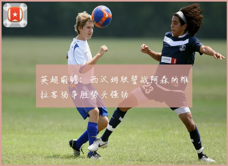 英超前瞻：西汉姆联誓战阿森纳维拉客场争胜势头强劲