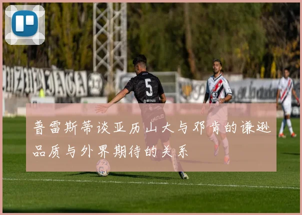 普雷斯蒂谈亚历山大与邓肯的谦逊品质与外界期待的关系