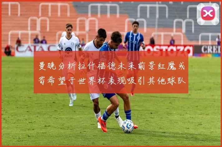曼晚分析拉什福德未来前景红魔或寄希望于世界杯表现吸引其他球队