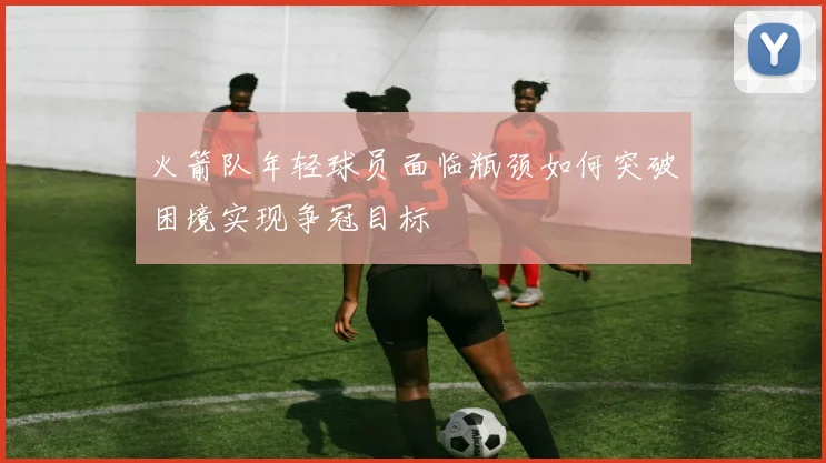 火箭队年轻球员面临瓶颈如何突破困境实现争冠目标