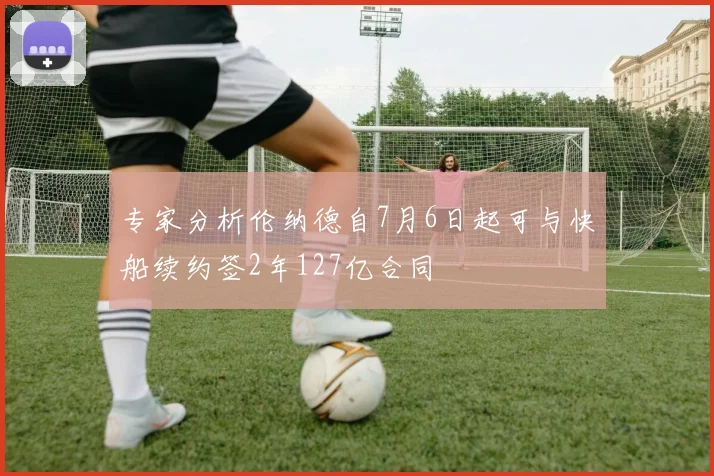 专家分析伦纳德自7月6日起可与快船续约签2年127亿合同