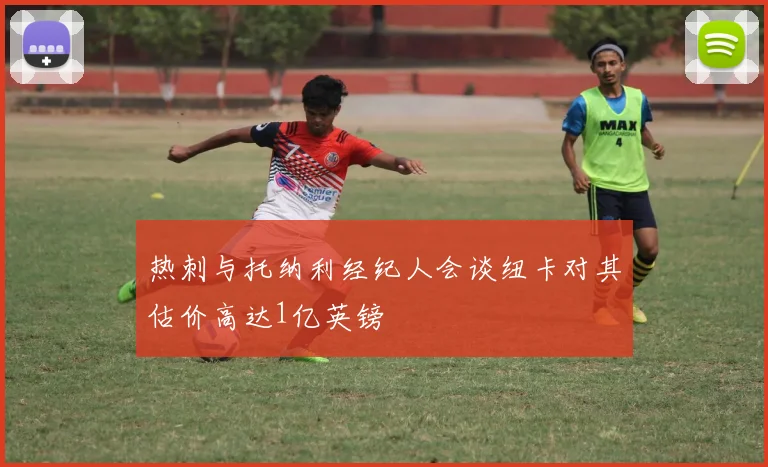 热刺与托纳利经纪人会谈纽卡对其估价高达1亿英镑