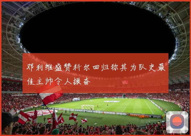 邓利维盛赞科尔回归称其为队史最佳主帅令人振奋