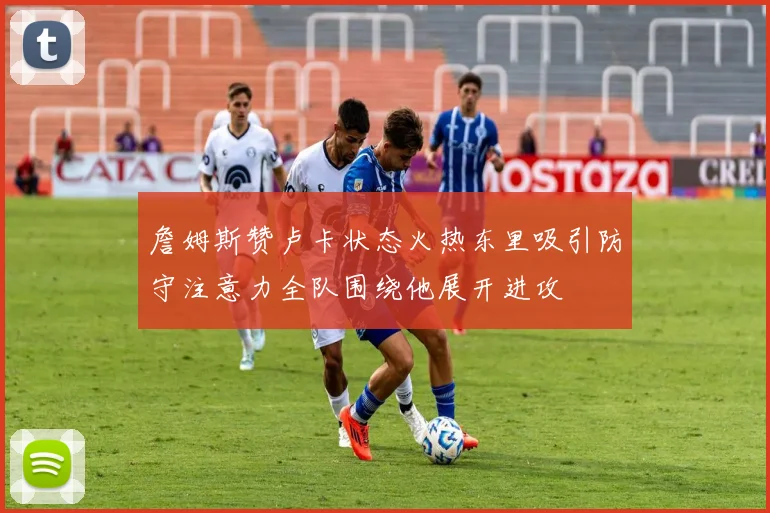 詹姆斯赞卢卡状态火热东里吸引防守注意力全队围绕他展开进攻