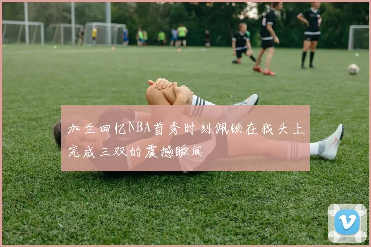 加兰回忆NBA首秀时刻佩顿在我头上完成三双的震撼瞬间