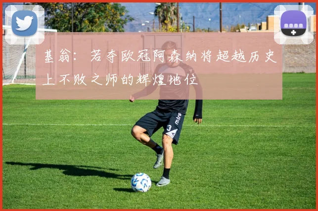 基翁：若夺欧冠阿森纳将超越历史上不败之师的辉煌地位