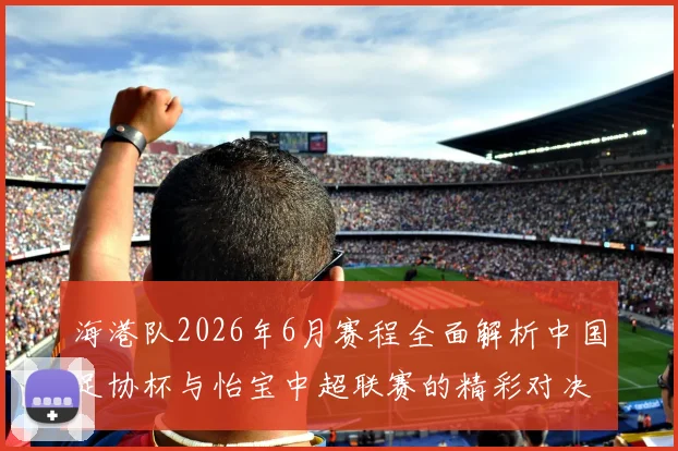 海港队2026年6月赛程全面解析中国足协杯与怡宝中超联赛的精彩对决