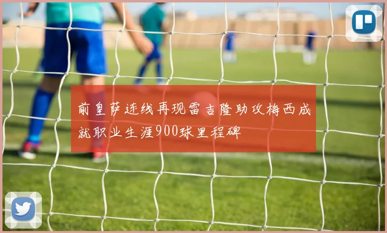 前皇萨连线再现雷吉隆助攻梅西成就职业生涯900球里程碑