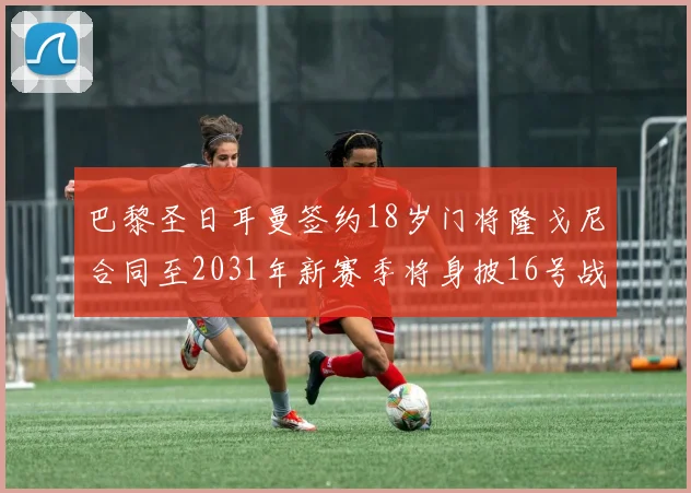 巴黎圣日耳曼签约18岁门将隆戈尼合同至2031年新赛季将身披16号战袍