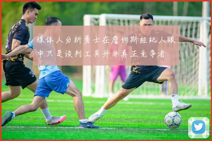 媒体人分析勇士在詹姆斯经纪人眼中只是谈判工具并非真正竞争者