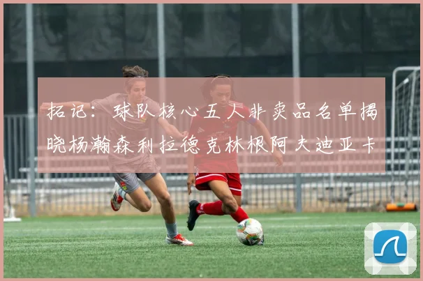 拓记：球队核心五人非卖品名单揭晓杨瀚森利拉德克林根阿夫迪亚卡马拉成未来基石