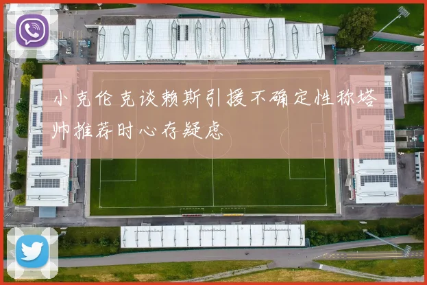 小克伦克谈赖斯引援不确定性称塔帅推荐时心存疑虑