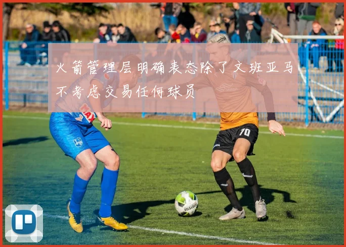 火箭管理层明确表态除了文班亚马不考虑交易任何球员